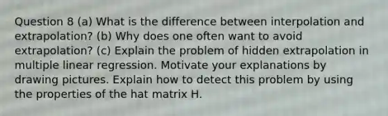 Question 8 (a) What is the difference between interpolation and extrapolation? (b) Why does one often want to avoid extrapolation? (c) Explain the problem of hidden extrapolation in multiple linear regression. Motivate your explanations by drawing pictures. Explain how to detect this problem by using the properties of the hat matrix H.