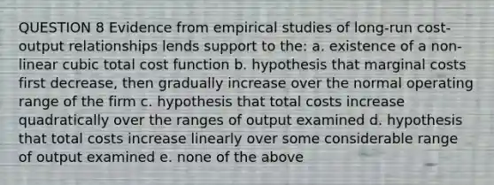 QUESTION 8 Evidence from empirical studies of long-run cost-output relationships lends support to the: a. existence of a non-linear cubic total cost function b. hypothesis that marginal costs first decrease, then gradually increase over the normal operating range of the firm c. hypothesis that total costs increase quadratically over the ranges of output examined d. hypothesis that total costs increase linearly over some considerable range of output examined e. none of the above