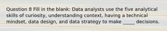 Question 8 Fill in the blank: Data analysts use the five analytical skills of curiosity, understanding context, having a technical mindset, data design, and data strategy to make _____ decisions.