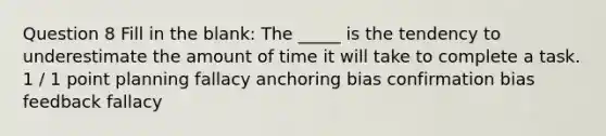 Question 8 Fill in the blank: The _____ is the tendency to underestimate the amount of time it will take to complete a task. 1 / 1 point planning fallacy anchoring bias confirmation bias feedback fallacy