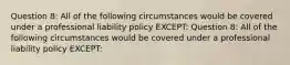 Question 8: All of the following circumstances would be covered under a professional liability policy EXCEPT: Question 8: All of the following circumstances would be covered under a professional liability policy EXCEPT: