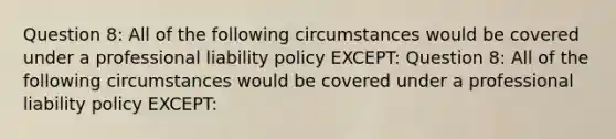 Question 8: All of the following circumstances would be covered under a professional liability policy EXCEPT: Question 8: All of the following circumstances would be covered under a professional liability policy EXCEPT: