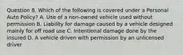 Question 8. Which of the following is covered under a Personal Auto Policy? A. Use of a non-owned vehicle used without permission B. Liability for damage caused by a vehicle designed mainly for off road use C. Intentional damage done by the insured D. A vehicle driven with permission by an unlicensed driver