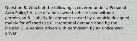 Question 8. Which of the following is covered under a Personal Auto Policy? A. Use of a non-owned vehicle used without permission B. Liability for damage caused by a vehicle designed mainly for off road use C. Intentional damage done by the insured D. A vehicle driven with permission by an unlicensed driver