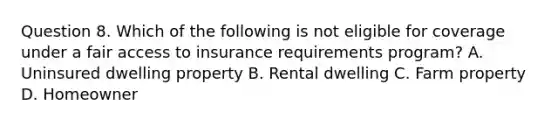 Question 8. Which of the following is not eligible for coverage under a fair access to insurance requirements program? A. Uninsured dwelling property B. Rental dwelling C. Farm property D. Homeowner