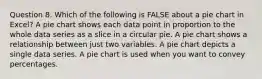 Question 8. Which of the following is FALSE about a pie chart in Excel? A pie chart shows each data point in proportion to the whole data series as a slice in a circular pie. A pie chart shows a relationship between just two variables. A pie chart depicts a single data series. A pie chart is used when you want to convey percentages.