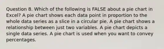 Question 8. Which of the following is FALSE about a pie chart in Excel? A pie chart shows each data point in proportion to the whole data series as a slice in a circular pie. A pie chart shows a relationship between just two variables. A pie chart depicts a single data series. A pie chart is used when you want to convey percentages.