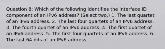 Question 8: Which of the following identifies the interface ID component of an IPv6 address? (Select two.) 1. The last quartet of an IPv6 address. 2. The last four quartets of an IPv6 address. 3. The fourth quartet of an IPv6 address. 4. The first quartet of an IPv6 address. 5. The first four quartets of an IPv6 address. 6. The last 64 bits of an IPv6 address.