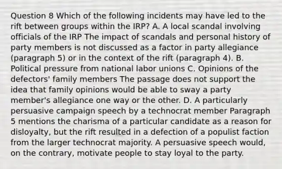 Question 8 Which of the following incidents may have led to the rift between groups within the IRP? A. A local scandal involving officials of the IRP The impact of scandals and personal history of party members is not discussed as a factor in party allegiance (paragraph 5) or in the context of the rift (paragraph 4). B. Political pressure from national labor unions C. Opinions of the defectors' family members The passage does not support the idea that family opinions would be able to sway a party member's allegiance one way or the other. D. A particularly persuasive campaign speech by a technocrat member Paragraph 5 mentions the charisma of a particular candidate as a reason for disloyalty, but the rift resulted in a defection of a populist faction from the larger technocrat majority. A persuasive speech would, on the contrary, motivate people to stay loyal to the party.