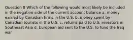 Question 8 Which of the following would most likely be included in the negative side of the current account balance a. money earned by Canadian firms in the U.S. b. money spent by Canadian tourists in the U.S. c. returns paid to U.S. investors in Southeast Asia d. European aid sent to the U.S. to fund the Iraq war