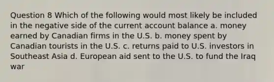 Question 8 Which of the following would most likely be included in the negative side of the current account balance a. money earned by Canadian firms in the U.S. b. money spent by Canadian tourists in the U.S. c. returns paid to U.S. investors in Southeast Asia d. European aid sent to the U.S. to fund the Iraq war