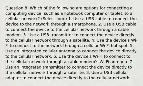 Question 8: Which of the following are options for connecting a computing device, such as a notebook computer or tablet, to a cellular network? (Select four.) 1. Use a USB cable to connect the device to the network through a smartphone. 2. Use a USB cable to connect the device to the cellular network through a cable modem. 3. Use a USB transmitter to connect the device directly to the cellular network through a satellite. 4. Use the device's Wi-Fi to connect to the network through a cellular Wi-Fi hot spot. 5. Use an integrated cellular antenna to connect the device directly to the cellular network. 6. Use the device's Wi-Fi to connect to the cellular network through a cable modem's Wi-Fi antenna. 7. Use an integrated transmitter to connect the device directly to the cellular network through a satellite. 8. Use a USB cellular adapter to connect the device directly to the cellular network.