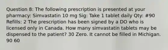 Question 8: The following prescription is presented at your pharmacy: Simvastatin 10 mg Sig: Take 1 tablet daily Qty: #90 Refills: 2 The prescription has been signed by a DO who is licensed only in Canada. How many simvastatin tablets may be dispensed to the patient? 30 Zero. It cannot be filled in Michigan. 90 60