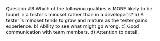 Question #8 Which of the following qualities is MORE likely to be found in a tester's mindset rather than in a developer's? a) A tester´s mindset tends to grow and mature as the tester gains experience. b) Ability to see what might go wrong. c) Good communication with team members. d) Attention to detail.