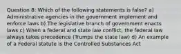 Question 8: Which of the following statements is false? a) Administrative agencies in the government implement and enforce laws b) The legislative branch of government enacts laws c) When a federal and state law conflict, the federal law always takes precedence (Trumps the state law) d) An example of a Federal statute is the Controlled Substances Act