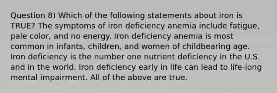 Question 8) Which of the following statements about iron is TRUE? The symptoms of iron deficiency anemia include fatigue, pale color, and no energy. Iron deficiency anemia is most common in infants, children, and women of childbearing age. Iron deficiency is the number one nutrient deficiency in the U.S. and in the world. Iron deficiency early in life can lead to life-long mental impairment. All of the above are true.