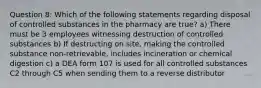 Question 8: Which of the following statements regarding disposal of controlled substances in the pharmacy are true? a) There must be 3 employees witnessing destruction of controlled substances b) If destructing on site, making the controlled substance non-retrievable, includes incineration or chemical digestion c) a DEA form 107 is used for all controlled substances C2 through C5 when sending them to a reverse distributor