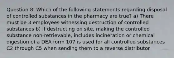 Question 8: Which of the following statements regarding disposal of controlled substances in the pharmacy are true? a) There must be 3 employees witnessing destruction of controlled substances b) If destructing on site, making the controlled substance non-retrievable, includes incineration or chemical digestion c) a DEA form 107 is used for all controlled substances C2 through C5 when sending them to a reverse distributor