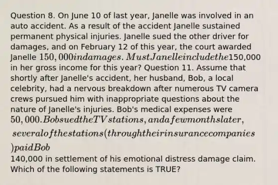 Question 8. On June 10 of last year, Janelle was involved in an auto accident. As a result of the accident Janelle sustained permanent physical injuries. Janelle sued the other driver for damages, and on February 12 of this year, the court awarded Janelle 150,000 in damages. Must Janelle include the150,000 in her gross income for this year? Question 11. Assume that shortly after Janelle's accident, her husband, Bob, a local celebrity, had a nervous breakdown after numerous TV camera crews pursued him with inappropriate questions about the nature of Janelle's injuries. Bob's medical expenses were 50,000. Bob sued the TV stations, and a few months later, several of the stations (through their insurance companies) paid Bob140,000 in settlement of his emotional distress damage claim. Which of the following statements is TRUE?