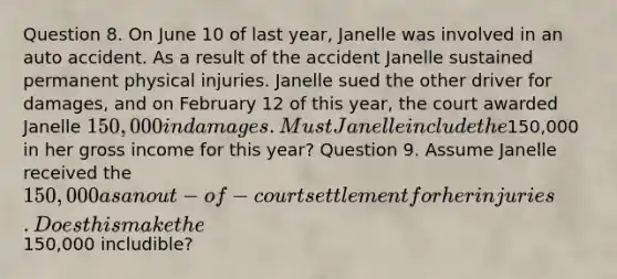 Question 8. On June 10 of last year, Janelle was involved in an auto accident. As a result of the accident Janelle sustained permanent physical injuries. Janelle sued the other driver for damages, and on February 12 of this year, the court awarded Janelle 150,000 in damages. Must Janelle include the150,000 in her gross income for this year? Question 9. Assume Janelle received the 150,000 as an out-of-court settlement for her injuries. Does this make the150,000 includible?