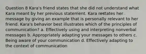 Question 8 Kara's friend states that she did not understand what Kara meant by her previous statement. Kara restates her message by giving an example that is personally relevant to her friend. Kara's behavior best illustrates which of the principles of communication? a. Effectively using and interpreting nonverbal messages b. Appropriately adapting your messages to others c. Being aware of your communication d. Effectively adapting to the context of communication