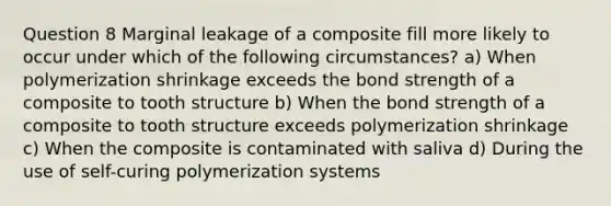 Question 8 Marginal leakage of a composite fill more likely to occur under which of the following circumstances? a) When polymerization shrinkage exceeds the bond strength of a composite to tooth structure b) When the bond strength of a composite to tooth structure exceeds polymerization shrinkage c) When the composite is contaminated with saliva d) During the use of self-curing polymerization systems