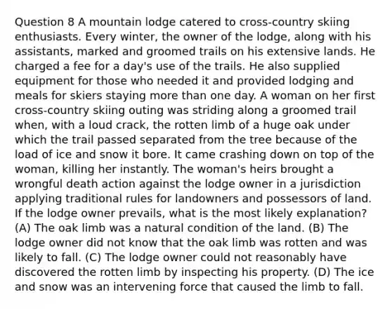 Question 8 A mountain lodge catered to cross-country skiing enthusiasts. Every winter, the owner of the lodge, along with his assistants, marked and groomed trails on his extensive lands. He charged a fee for a day's use of the trails. He also supplied equipment for those who needed it and provided lodging and meals for skiers staying more than one day. A woman on her first cross-country skiing outing was striding along a groomed trail when, with a loud crack, the rotten limb of a huge oak under which the trail passed separated from the tree because of the load of ice and snow it bore. It came crashing down on top of the woman, killing her instantly. The woman's heirs brought a wrongful death action against the lodge owner in a jurisdiction applying traditional rules for landowners and possessors of land. If the lodge owner prevails, what is the most likely explanation? (A) The oak limb was a natural condition of the land. (B) The lodge owner did not know that the oak limb was rotten and was likely to fall. (C) The lodge owner could not reasonably have discovered the rotten limb by inspecting his property. (D) The ice and snow was an intervening force that caused the limb to fall.