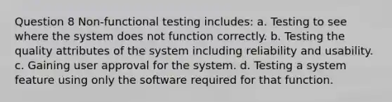 Question 8 Non-functional testing includes: a. Testing to see where the system does not function correctly. b. Testing the quality attributes of the system including reliability and usability. c. Gaining user approval for the system. d. Testing a system feature using only the software required for that function.