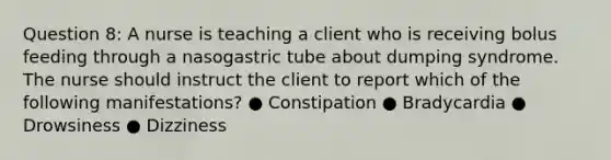 Question 8: A nurse is teaching a client who is receiving bolus feeding through a nasogastric tube about dumping syndrome. The nurse should instruct the client to report which of the following manifestations? ● Constipation ● Bradycardia ● Drowsiness ● Dizziness