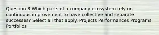 Question 8 Which parts of a company ecosystem rely on continuous improvement to have collective and separate successes? Select all that apply. Projects Performances Programs Portfolios