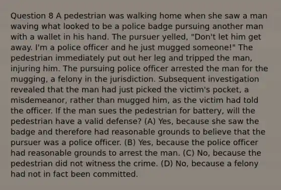 Question 8 A pedestrian was walking home when she saw a man waving what looked to be a police badge pursuing another man with a wallet in his hand. The pursuer yelled, "Don't let him get away. I'm a police officer and he just mugged someone!" The pedestrian immediately put out her leg and tripped the man, injuring him. The pursuing police officer arrested the man for the mugging, a felony in the jurisdiction. Subsequent investigation revealed that the man had just picked the victim's pocket, a misdemeanor, rather than mugged him, as the victim had told the officer. If the man sues the pedestrian for battery, will the pedestrian have a valid defense? (A) Yes, because she saw the badge and therefore had reasonable grounds to believe that the pursuer was a police officer. (B) Yes, because the police officer had reasonable grounds to arrest the man. (C) No, because the pedestrian did not witness the crime. (D) No, because a felony had not in fact been committed.