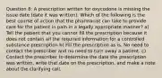 Question 8: A prescription written for oxycodone is missing the issue date (date it was written). Which of the following is the best course of action that the pharmacist can take to provide care for the patient in pain in a legally appropriate manner? a) Tell the patient that you cannot fill the prescription because it does not contain all the required information for a controlled substance prescription b) Fill the prescription as is. No need to contact the prescriber and no need to turn away a patient. c) Contact the prescriber to determine the date the prescription was written, write that date on the prescription, and make a note about the clarifying call.