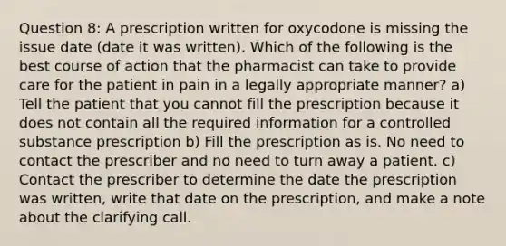 Question 8: A prescription written for oxycodone is missing the issue date (date it was written). Which of the following is the best course of action that the pharmacist can take to provide care for the patient in pain in a legally appropriate manner? a) Tell the patient that you cannot fill the prescription because it does not contain all the required information for a controlled substance prescription b) Fill the prescription as is. No need to contact the prescriber and no need to turn away a patient. c) Contact the prescriber to determine the date the prescription was written, write that date on the prescription, and make a note about the clarifying call.