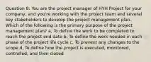 Question 8: You are the project manager of HYH Project for your company, and you're working with the project team and several key stakeholders to develop the project management plan. Which of the following is the primary purpose of the project management plan? a, To define the work to be completed to reach the project end date b, To define the work needed in each phase of the project life cycle c, To prevent any changes to the scope d, To define how the project is executed, monitored, controlled, and then closed