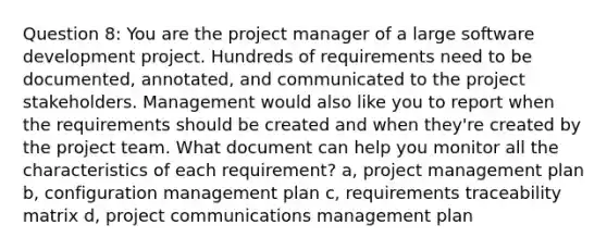 Question 8: You are the project manager of a large software development project. Hundreds of requirements need to be documented, annotated, and communicated to the project stakeholders. Management would also like you to report when the requirements should be created and when they're created by the project team. What document can help you monitor all the characteristics of each requirement? a, project management plan b, configuration management plan c, requirements traceability matrix d, project communications management plan