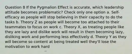 Question 8 If the Pygmalion Effect is accurate, which leadership attitude becomes problematic? Check only one option a. Self-efficacy as people will stop believing in their capacity to do the tasks b. Theory Z as people will become too attached to their teammates to focus on work c. Theory X, as treating people like they are lazy and dislike work will result in them becoming lazy, disliking work and performing less effectively d. Theory Y as they will become so content at being treated well they'll lose the motivation to work hard