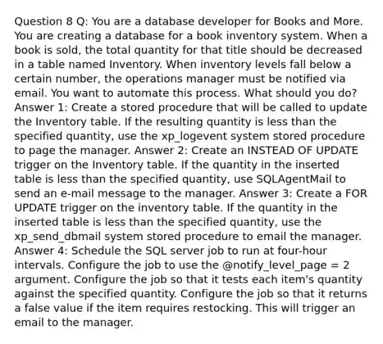 Question 8 Q: You are a database developer for Books and More. You are creating a database for a book inventory system. When a book is sold, the total quantity for that title should be decreased in a table named Inventory. When inventory levels fall below a certain number, the operations manager must be notified via email. You want to automate this process. What should you do? Answer 1: Create a stored procedure that will be called to update the Inventory table. If the resulting quantity is less than the specified quantity, use the xp_logevent system stored procedure to page the manager. Answer 2: Create an INSTEAD OF UPDATE trigger on the Inventory table. If the quantity in the inserted table is less than the specified quantity, use SQLAgentMail to send an e-mail message to the manager. Answer 3: Create a FOR UPDATE trigger on the inventory table. If the quantity in the inserted table is less than the specified quantity, use the xp_send_dbmail system stored procedure to email the manager. Answer 4: Schedule the SQL server job to run at four-hour intervals. Configure the job to use the @notify_level_page = 2 argument. Configure the job so that it tests each item's quantity against the specified quantity. Configure the job so that it returns a false value if the item requires restocking. This will trigger an email to the manager.