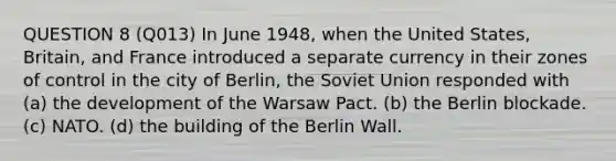 QUESTION 8 (Q013) In June 1948, when the United States, Britain, and France introduced a separate currency in their zones of control in the city of Berlin, the Soviet Union responded with (a) the development of the Warsaw Pact. (b) the Berlin blockade. (c) NATO. (d) the building of the Berlin Wall.