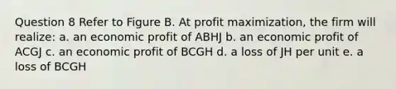 Question 8 Refer to Figure B. At profit maximization, the firm will realize: a. an economic profit of ABHJ b. an economic profit of ACGJ c. an economic profit of BCGH d. a loss of JH per unit e. a loss of BCGH