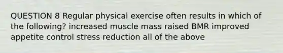 QUESTION 8 Regular physical exercise often results in which of the following? increased muscle mass raised BMR improved appetite control stress reduction all of the above