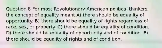 Question 8 For most Revolutionary American political thinkers, the concept of equality meant A) there should be equality of opportunity. B) there should be equality of rights regardless of race, sex, or property. C) there should be equality of condition. D) there should be equality of opportunity and of condition. E) there should be equality of rights and of condition.