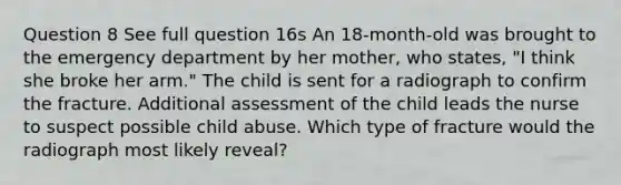 Question 8 See full question 16s An 18-month-old was brought to the emergency department by her mother, who states, "I think she broke her arm." The child is sent for a radiograph to confirm the fracture. Additional assessment of the child leads the nurse to suspect possible child abuse. Which type of fracture would the radiograph most likely reveal?