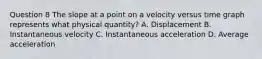 Question 8 The slope at a point on a velocity versus time graph represents what physical quantity? A. Displacement B. Instantaneous velocity C. Instantaneous acceleration D. Average acceleration