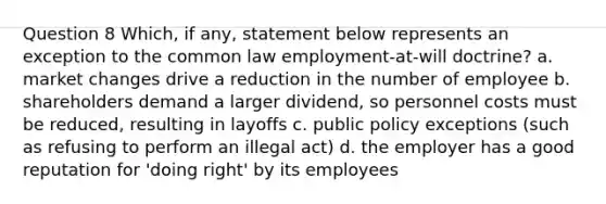 Question 8 Which, if any, statement below represents an exception to the common law employment-at-will doctrine? a. market changes drive a reduction in the number of employee b. shareholders demand a larger dividend, so personnel costs must be reduced, resulting in layoffs c. public policy exceptions (such as refusing to perform an illegal act) d. the employer has a good reputation for 'doing right' by its employees