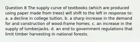 Question 8 The supply curve of textbooks (which are produced using paper made from trees) will shift to the left in response to: a. a decline in college tuition. b. a sharp increase in the demand for and construction of wood-frame homes. c. an increase in the supply of lumberjacks. d. an end to government regulations that limit timber harvesting in national forests.