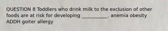 QUESTION 8 Toddlers who drink milk to the exclusion of other foods are at risk for developing ___________. anemia obesity ADDH goiter allergy