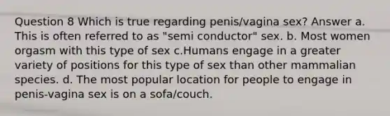 Question 8 Which is true regarding penis/vagina sex? Answer a. This is often referred to as "semi conductor" sex. b. Most women orgasm with this type of sex c.Humans engage in a greater variety of positions for this type of sex than other mammalian species. d. The most popular location for people to engage in penis-vagina sex is on a sofa/couch.