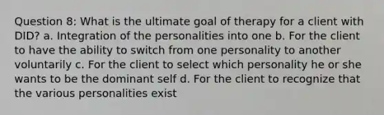 Question 8: What is the ultimate goal of therapy for a client with DID? a. Integration of the personalities into one b. For the client to have the ability to switch from one personality to another voluntarily c. For the client to select which personality he or she wants to be the dominant self d. For the client to recognize that the various personalities exist