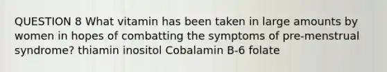 QUESTION 8 What vitamin has been taken in large amounts by women in hopes of combatting the symptoms of pre-menstrual syndrome? thiamin inositol Cobalamin B-6 folate