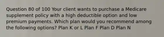 Question 80 of 100 Your client wants to purchase a Medicare supplement policy with a high deductible option and low premium payments. Which plan would you recommend among the following options? Plan K or L Plan F Plan D Plan N